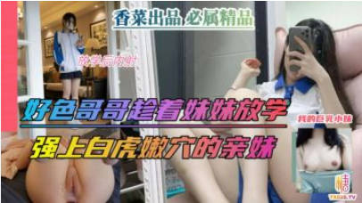 【兄妹乱伦】好色哥哥趁着妹妹放污黄视频学，强上白虎嫩穴的亲妹！